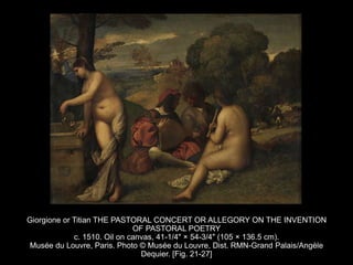 Giorgione or Titian THE PASTORAL CONCERT OR ALLEGORY ON THE INVENTION
OF PASTORAL POETRY
c. 1510. Oil on canvas, 41-1/4" × 54-3/4" (105 × 136.5 cm).
Musée du Louvre, Paris. Photo © Musée du Louvre, Dist. RMN-Grand Palais/Angèle
Dequier. [Fig. 21-27]
 