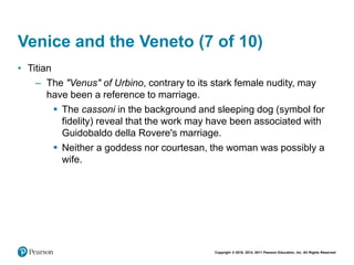 Copyright © 2018, 2014, 2011 Pearson Education, Inc. All Rights Reserved
Venice and the Veneto (7 of 10)
• Titian
– The "Venus" of Urbino, contrary to its stark female nudity, may
have been a reference to marriage.
 The cassoni in the background and sleeping dog (symbol for
fidelity) reveal that the work may have been associated with
Guidobaldo della Rovere's marriage.
 Neither a goddess nor courtesan, the woman was possibly a
wife.
 