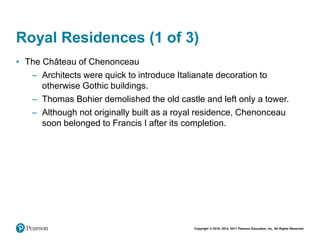 Copyright © 2018, 2014, 2011 Pearson Education, Inc. All Rights Reserved
Royal Residences (1 of 3)
• The Château of Chenonceau
– Architects were quick to introduce Italianate decoration to
otherwise Gothic buildings.
– Thomas Bohier demolished the old castle and left only a tower.
– Although not originally built as a royal residence, Chenonceau
soon belonged to Francis I after its completion.
 