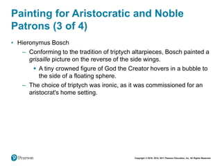Copyright © 2018, 2014, 2011 Pearson Education, Inc. All Rights Reserved
Painting for Aristocratic and Noble
Patrons (3 of 4)
• Hieronymus Bosch
– Conforming to the tradition of triptych altarpieces, Bosch painted a
grisaille picture on the reverse of the side wings.
 A tiny crowned figure of God the Creator hovers in a bubble to
the side of a floating sphere.
– The choice of triptych was ironic, as it was commissioned for an
aristocrat's home setting.
 