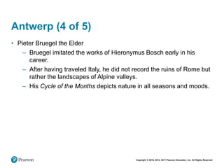 Copyright © 2018, 2014, 2011 Pearson Education, Inc. All Rights Reserved
Antwerp (4 of 5)
• Pieter Bruegel the Elder
– Bruegel imitated the works of Hieronymus Bosch early in his
career.
– After having traveled Italy, he did not record the ruins of Rome but
rather the landscapes of Alpine valleys.
– His Cycle of the Months depicts nature in all seasons and moods.
 