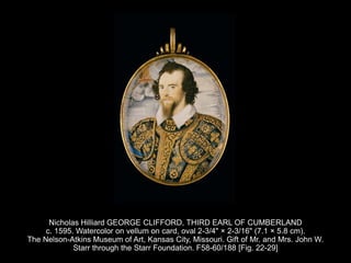 Nicholas Hilliard GEORGE CLIFFORD, THIRD EARL OF CUMBERLAND
c. 1595. Watercolor on vellum on card, oval 2-3/4" × 2-3/16" (7.1 × 5.8 cm).
The Nelson-Atkins Museum of Art, Kansas City, Missouri. Gift of Mr. and Mrs. John W.
Starr through the Starr Foundation. F58-60/188 [Fig. 22-29]
 