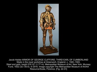 Jacob Halder ARMOR OF GEORGE CLIFFORD, THIRD EARL OF CUMBERLAND
Made in the royal workshop at Greenwich, England. c. 1580–1583.
Steel and gold, height 5'9-1/2" (1.77 m). Metropolitan Museum of Art, New York. Munsey
Fund, 1932 (32.130.6). © 2016. Image copyright The Metropolitan Museum of Art/Art
Resource/Scala, Florence. [Fig. 22-31]
 