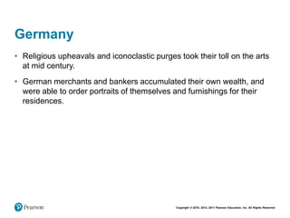 Copyright © 2018, 2014, 2011 Pearson Education, Inc. All Rights Reserved
Germany
• Religious upheavals and iconoclastic purges took their toll on the arts
at mid century.
• German merchants and bankers accumulated their own wealth, and
were able to order portraits of themselves and furnishings for their
residences.
 