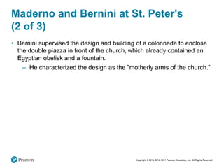 Copyright © 2018, 2014, 2011 Pearson Education, Inc. All Rights Reserved
Maderno and Bernini at St. Peter's
(2 of 3)
• Bernini supervised the design and building of a colonnade to enclose
the double piazza in front of the church, which already contained an
Egyptian obelisk and a fountain.
– He characterized the design as the "motherly arms of the church."
 