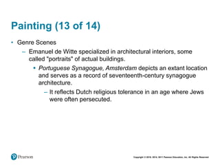 Copyright © 2018, 2014, 2011 Pearson Education, Inc. All Rights Reserved
Painting (13 of 14)
• Genre Scenes
– Emanuel de Witte specialized in architectural interiors, some
called "portraits" of actual buildings.
 Portuguese Synagogue, Amsterdam depicts an extant location
and serves as a record of seventeenth-century synagogue
architecture.
– It reflects Dutch religious tolerance in an age where Jews
were often persecuted.
 