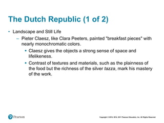 Copyright © 2018, 2014, 2011 Pearson Education, Inc. All Rights Reserved
The Dutch Republic (1 of 2)
• Landscape and Still Life
– Pieter Claesz, like Clara Peeters, painted "breakfast pieces" with
nearly monochromatic colors.
 Claesz gives the objects a strong sense of space and
lifelikeness.
 Contrast of textures and materials, such as the plainness of
the food but the richness of the silver tazza, mark his mastery
of the work.
 