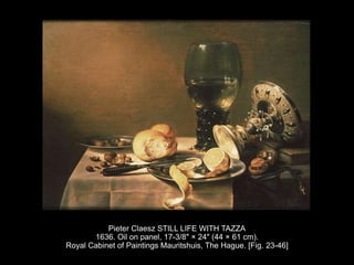 Pieter Claesz STILL LIFE WITH TAZZA
1636. Oil on panel, 17-3/8" × 24" (44 × 61 cm).
Royal Cabinet of Paintings Mauritshuis, The Hague. [Fig. 23-46]
 
