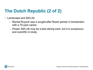Copyright © 2018, 2014, 2011 Pearson Education, Inc. All Rights Reserved
The Dutch Republic (2 of 2)
• Landscape and Still Life
– Rachel Ruysch was a sought-after flower painter in Amsterdam
with a 70-year career.
– Flower Still Life may be a less daring work, but it is sumptuous
and scientific in study.
 