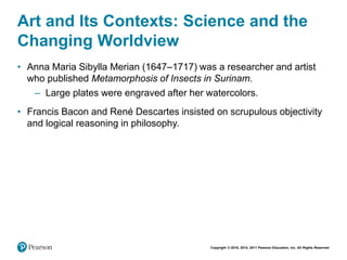Copyright © 2018, 2014, 2011 Pearson Education, Inc. All Rights Reserved
Art and Its Contexts: Science and the
Changing Worldview
• Anna Maria Sibylla Merian (1647–1717) was a researcher and artist
who published Metamorphosis of Insects in Surinam.
– Large plates were engraved after her watercolors.
• Francis Bacon and René Descartes insisted on scrupulous objectivity
and logical reasoning in philosophy.
 