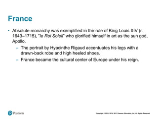 Copyright © 2018, 2014, 2011 Pearson Education, Inc. All Rights Reserved
France
• Absolute monarchy was exemplified in the rule of King Louis XIV (r.
1643–1715), "le Roi Soleil" who glorified himself in art as the sun god,
Apollo.
– The portrait by Hyacinthe Rigaud accentuates his legs with a
drawn-back robe and high heeled shoes.
– France became the cultural center of Europe under his reign.
 
