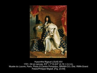 Hyacinthe Rigaud LOUIS XIV
1701. Oil on canvas, 9'2" × 7'10-3/4" (2.19 × 2.4 m).
Musée du Louvre, Paris. Photo © Centre Pompidou, MNAM-CCI, Dist. RMN-Grand
Palais/Philippe Migeat. [Fig. 23-49]
 