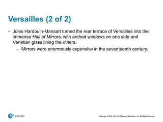 Copyright © 2018, 2014, 2011 Pearson Education, Inc. All Rights Reserved
Versailles (2 of 2)
• Jules Hardouin-Mansart turned the rear terrace of Versailles into the
immense Hall of Mirrors, with arched windows on one side and
Venetian glass lining the others.
– Mirrors were enormously expensive in the seventeenth century.
 