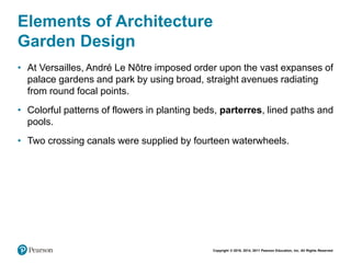 Copyright © 2018, 2014, 2011 Pearson Education, Inc. All Rights Reserved
Elements of Architecture
Garden Design
• At Versailles, André Le Nôtre imposed order upon the vast expanses of
palace gardens and park by using broad, straight avenues radiating
from round focal points.
• Colorful patterns of flowers in planting beds, parterres, lined paths and
pools.
• Two crossing canals were supplied by fourteen waterwheels.
 
