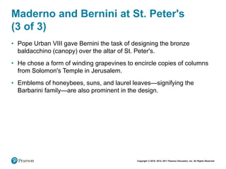 Copyright © 2018, 2014, 2011 Pearson Education, Inc. All Rights Reserved
Maderno and Bernini at St. Peter's
(3 of 3)
• Pope Urban VIII gave Bernini the task of designing the bronze
baldacchino (canopy) over the altar of St. Peter's.
• He chose a form of winding grapevines to encircle copies of columns
from Solomon's Temple in Jerusalem.
• Emblems of honeybees, suns, and laurel leaves—signifying the
Barbarini family—are also prominent in the design.
 