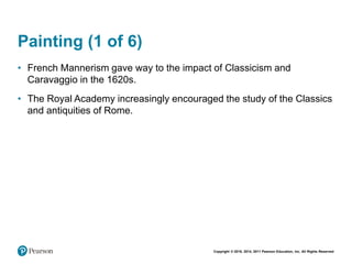 Copyright © 2018, 2014, 2011 Pearson Education, Inc. All Rights Reserved
Painting (1 of 6)
• French Mannerism gave way to the impact of Classicism and
Caravaggio in the 1620s.
• The Royal Academy increasingly encouraged the study of the Classics
and antiquities of Rome.
 