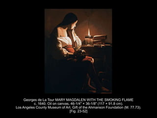 Georges de La Tour MARY MAGDALEN WITH THE SMOKING FLAME
c. 1640. Oil on canvas, 46-1/4" × 36-1/8" (117 × 91.8 cm).
Los Angeles County Museum of Art. Gift of the Ahmanson Foundation (M. 77.73).
[Fig. 23-52]
 