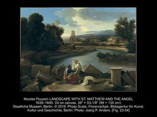 Nicolas Poussin LANDSCAPE WITH ST. MATTHEW AND THE ANGEL
1639–1640. Oil on canvas, 39" × 53-1/8" (99 × 135 cm).
Staatliche Museen, Berlin. © 2016. Photo Scala, Florence/bpk, Bildagentur für Kunst,
Kultur und Geschichte, Berlin. Photo: Joerg P. Anders. [Fig. 23-54]
 