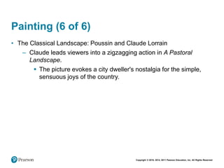 Copyright © 2018, 2014, 2011 Pearson Education, Inc. All Rights Reserved
Painting (6 of 6)
• The Classical Landscape: Poussin and Claude Lorrain
– Claude leads viewers into a zigzagging action in A Pastoral
Landscape.
 The picture evokes a city dweller's nostalgia for the simple,
sensuous joys of the country.
 