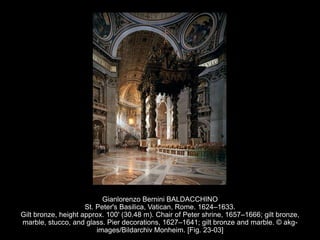 Gianlorenzo Bernini BALDACCHINO
St. Peter's Basilica, Vatican, Rome. 1624–1633.
Gilt bronze, height approx. 100' (30.48 m). Chair of Peter shrine, 1657–1666; gilt bronze,
marble, stucco, and glass. Pier decorations, 1627–1641; gilt bronze and marble. © akg-
images/Bildarchiv Monheim. [Fig. 23-03]
 