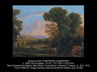 Claude Lorrain A PASTORAL LANDSCAPE
c. 1648. Oil on copper, 15-1/2" × 21" (39.3 × 53.3 cm).
Yale University Art Gallery, New Haven, Connecticut. Leonard C. Hanna, Jr., B.A. 1913,
Fund (1959.47). Image courtesy Yale University Art Gallery. [Fig. 23-56]
 