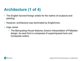 Copyright © 2018, 2014, 2011 Pearson Education, Inc. All Rights Reserved
Architecture (1 of 4)
• The English favored foreign artists for the realms of sculpture and
painting.
• However, architecture was dominated by Englishmen.
• Inigo Jones
– The Banqueting House features Jones's interpretation of Palladian
design; its west front is composed of superimposed Ionic and
Composite orders.
 