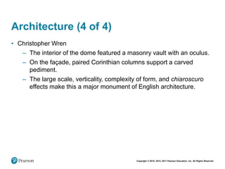 Copyright © 2018, 2014, 2011 Pearson Education, Inc. All Rights Reserved
Architecture (4 of 4)
• Christopher Wren
– The interior of the dome featured a masonry vault with an oculus.
– On the façade, paired Corinthian columns support a carved
pediment.
– The large scale, verticality, complexity of form, and chiaroscuro
effects make this a major monument of English architecture.
 