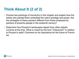 Copyright © 2018, 2014, 2011 Pearson Education, Inc. All Rights Reserved
Think About It (2 of 2)
• Choose two paintings of monarchs in this chapter and explain how the
artists who painted them embodied the ruler's prestige and power. Are
the strategies of these painters different from those employed by
painters of powerful people in the sixteenth century?
• Determine how Poussin's landscapes depart from other stylistic
currents at the time. What is meant by the term "Classicism" in relation
to Poussin's style? Comment on its importance for the future of French
art.
 
