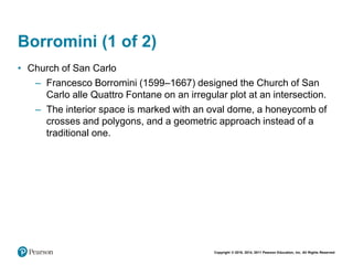 Copyright © 2018, 2014, 2011 Pearson Education, Inc. All Rights Reserved
Borromini (1 of 2)
• Church of San Carlo
– Francesco Borromini (1599–1667) designed the Church of San
Carlo alle Quattro Fontane on an irregular plot at an intersection.
– The interior space is marked with an oval dome, a honeycomb of
crosses and polygons, and a geometric approach instead of a
traditional one.
 