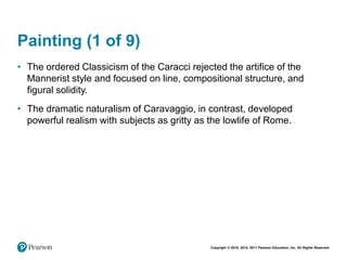 Copyright © 2018, 2014, 2011 Pearson Education, Inc. All Rights Reserved
Painting (1 of 9)
• The ordered Classicism of the Caracci rejected the artifice of the
Mannerist style and focused on line, compositional structure, and
figural solidity.
• The dramatic naturalism of Caravaggio, in contrast, developed
powerful realism with subjects as gritty as the lowlife of Rome.
 