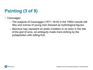 Copyright © 2018, 2014, 2011 Pearson Education, Inc. All Rights Reserved
Painting (3 of 9)
• Caravaggio
– The subjects of Caravaggio (1571–1610) in the 1590s include still
lifes and scenes of young men dressed as mythological figures.
– Bacchus may represent an erotic invitation or an actor in the role
of the god of wine, an ambiguity made more striking by the
juxtaposition with rotting fruit.
 