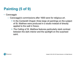 Copyright © 2018, 2014, 2011 Pearson Education, Inc. All Rights Reserved
Painting (5 of 9)
• Caravaggio
– Caravaggio's commissions after 1600 were for religious art.
 In the Contarelli Chapel, three large oil paintings on the subject
of St. Matthew were produced in a studio instead of directly
applied to the wall in fresco.
 The Calling of St. Matthew features particularly stark contrast
between the dark interior and the spotlight on the surprised
saint.
 