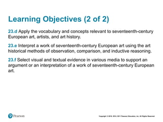 Copyright © 2018, 2014, 2011 Pearson Education, Inc. All Rights Reserved
Learning Objectives (2 of 2)
23.d Apply the vocabulary and concepts relevant to seventeenth-century
European art, artists, and art history.
23.e Interpret a work of seventeenth-century European art using the art
historical methods of observation, comparison, and inductive reasoning.
23.f Select visual and textual evidence in various media to support an
argument or an interpretation of a work of seventeenth-century European
art.
 