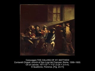 Caravaggio THE CALLING OF ST. MATTHEW
Contarelli Chapel, church of San Luigi dei Francesi, Rome. 1599–1600.
Oil on canvas, 10'7-1/2" × 11'2" (3.24 × 3.4 m).
© Quattrone, Florence. [Fig. 23-11]
 