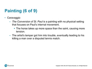 Copyright © 2018, 2014, 2011 Pearson Education, Inc. All Rights Reserved
Painting (6 of 9)
• Caravaggio
– The Conversion of St. Paul is a painting with no physical setting
that focuses on Paul's internal movement.
 The horse takes up more space than the saint, causing more
tension.
– The artist's temper got him into trouble, eventually leading to his
killing a man over a disputed tennis match.
 