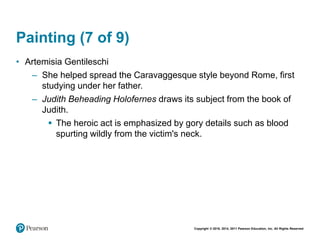 Copyright © 2018, 2014, 2011 Pearson Education, Inc. All Rights Reserved
Painting (7 of 9)
• Artemisia Gentileschi
– She helped spread the Caravaggesque style beyond Rome, first
studying under her father.
– Judith Beheading Holofernes draws its subject from the book of
Judith.
 The heroic act is emphasized by gory details such as blood
spurting wildly from the victim's neck.
 