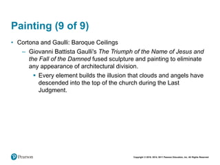Copyright © 2018, 2014, 2011 Pearson Education, Inc. All Rights Reserved
Painting (9 of 9)
• Cortona and Gaulli: Baroque Ceilings
– Giovanni Battista Gaulli's The Triumph of the Name of Jesus and
the Fall of the Damned fused sculpture and painting to eliminate
any appearance of architectural division.
 Every element builds the illusion that clouds and angels have
descended into the top of the church during the Last
Judgment.
 