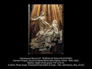 Gianlorenzo Bernini ST. TERESA OF ÁVILA IN ECSTASY
Cornaro Chapel, church of Santa Maria della Vittoria, Rome. 1645–1652.
Marble, height of the group 11'6" (3.5 m).
© 2016. Photo Scala, Florence/Fondo Edifici di Culto – Min. dell'Interno. [Fig. 23-01]
 