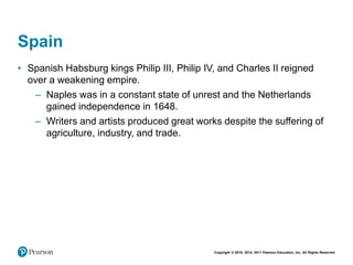 Copyright © 2018, 2014, 2011 Pearson Education, Inc. All Rights Reserved
Spain
• Spanish Habsburg kings Philip III, Philip IV, and Charles II reigned
over a weakening empire.
– Naples was in a constant state of unrest and the Netherlands
gained independence in 1648.
– Writers and artists produced great works despite the suffering of
agriculture, industry, and trade.
 