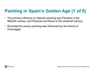Copyright © 2018, 2014, 2011 Pearson Education, Inc. All Rights Reserved
Painting in Spain's Golden Age (1 of 8)
• The primary influence on Spanish painting was Flanders in the
fifteenth century, and Florence and Rome in the sixteenth century.
• Seventeenth-century painting was influenced by the drama of
Caravaggio.
 
