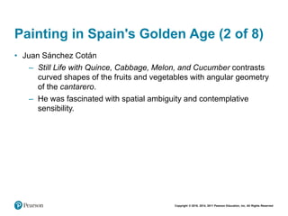 Copyright © 2018, 2014, 2011 Pearson Education, Inc. All Rights Reserved
Painting in Spain's Golden Age (2 of 8)
• Juan Sánchez Cotán
– Still Life with Quince, Cabbage, Melon, and Cucumber contrasts
curved shapes of the fruits and vegetables with angular geometry
of the cantarero.
– He was fascinated with spatial ambiguity and contemplative
sensibility.
 