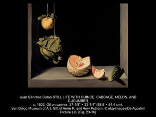 Juan Sánchez Cotán STILL LIFE WITH QUINCE, CABBAGE, MELON, AND
CUCUMBER
c. 1602. Oil on canvas, 27-1/8" × 33-1/4" (68.8 × 84.4 cm).
San Diego Museum of Art. Gift of Anne R. and Amy Putnam. © akg-images/De Agostini
Picture Lib. [Fig. 23-16]
 