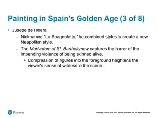 Copyright © 2018, 2014, 2011 Pearson Education, Inc. All Rights Reserved
Painting in Spain's Golden Age (3 of 8)
• Jusepe de Ribera
– Nicknamed "Lo Spagnoletto," he combined styles to create a new
Neapolitan style.
– The Martyrdom of St. Bartholomew captures the horror of the
impending violence of being skinned alive.
 Compression of figures into the foreground heightens the
viewer's sense of witness to the scene.
 