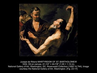 Jusepe de Ribera MARTYRDOM OF ST. BARTHOLOMEW
1634. Oil on canvas, 41-1/4" × 44-7/8" (1.05 × 1.14 m).
National Gallery of Art, Washington, DC. Rosenwald Collection (1950.14.744). Image
courtesy the National Gallery of Art, Washington. [Fig. 23-17]
 