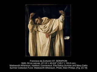 Francisco de Zurbarán ST. SERAPION
1628. Oil on canvas, 47-1/2 × 40-3/4" (120.7 × 103.5 cm).
Wadsworth Atheneum, Hartford, Connecticut. Ella Gallup Sumner and Mary Catlin
Sumner Collection Fund. Wadsworth Atheneum, Photo: Allen Phillips. [Fig. 23-18]
 