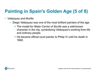 Copyright © 2018, 2014, 2011 Pearson Education, Inc. All Rights Reserved
Painting in Spain's Golden Age (5 of 8)
• Velázquez and Murillo
– Diego Velázquez was one of the most brilliant painters of the age.
 The model for Water Carrier of Seville was a well-known
character in the city, symbolizing Velázquez's working from life
and ordinary people.
 He became official court painter to Philip IV until his death in
1660.
 