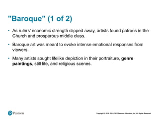 Copyright © 2018, 2014, 2011 Pearson Education, Inc. All Rights Reserved
"Baroque" (1 of 2)
• As rulers' economic strength slipped away, artists found patrons in the
Church and prosperous middle class.
• Baroque art was meant to evoke intense emotional responses from
viewers.
• Many artists sought lifelike depiction in their portraiture, genre
paintings, still life, and religious scenes.
 