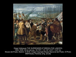 Diego Velázquez THE SURRENDER AT BREDA (THE LANCES)
1634–1635. Oil on canvas, 10'-7/8" × 12’-1/2" (3.07 × 3.67 m).
Museo del Prado, Madrid. © 2016. Image Copyright Museo Nacional del Prado. © Photo
MNP/Scala, Florence. [Fig. 23-20]
 