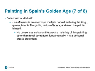 Copyright © 2018, 2014, 2011 Pearson Education, Inc. All Rights Reserved
Painting in Spain's Golden Age (7 of 8)
• Velázquez and Murillo
– Las Meninas is an enormous multiple portrait featuring the king,
queen, Infanta Margarita, maids of honor, and even the painter
himself.
 No consensus exists on the precise meaning of this painting
other than royal portraiture; fundamentally, it is a personal
artistic statement.
 