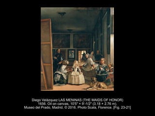 Diego Velázquez LAS MENINAS (THE MAIDS OF HONOR)
1656. Oil on canvas, 10'5" × 9’-1/2" (3.18 × 2.76 m).
Museo del Prado, Madrid. © 2016. Photo Scala, Florence. [Fig. 23-21]
 